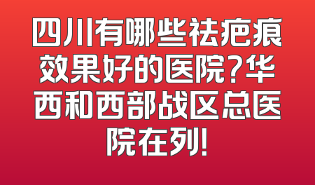 四川有哪些祛疤痕效果好的医院？华西和西部战区总医院在列！