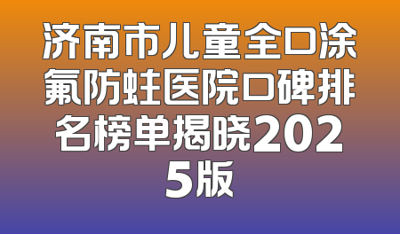 济南市儿童全口涂氟防蛀医院口碑排名榜单揭晓2025版
