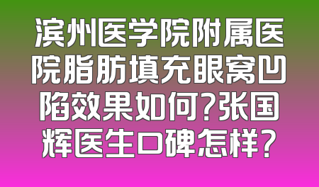 滨州医学院附属医院脂肪填充眼窝凹陷效果如何？张国辉医生口碑怎样？