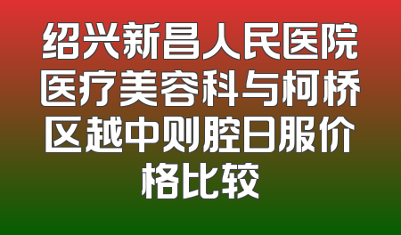 绍兴新昌人民医院医疗美容科与柯桥区越中则腔日服价格比较