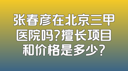 张春彦在北京三甲医院吗？擅长项目和价格是多少？