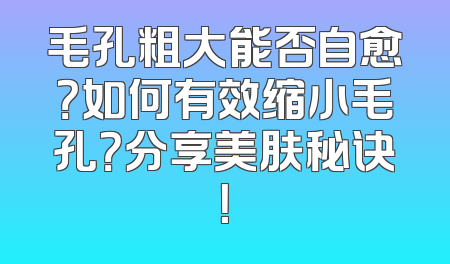 毛孔粗大能否自愈？如何有效缩小毛孔？分享美肤秘诀！