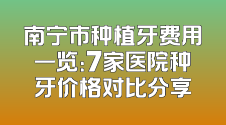 南宁市种植牙费用一览：7家医院种牙价格对比分享