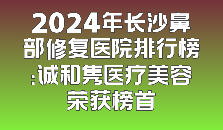 2024年长沙鼻部修复医院排行榜：诚和隽医疗美容荣获榜首