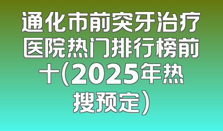 通化市前突牙治疗医院热门排行榜前十（2025年热搜预定）