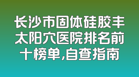 长沙市固体硅胶丰太阳穴医院排名前十榜单，自查指南