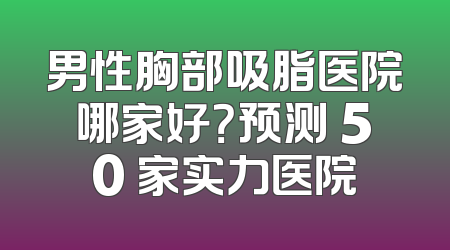 男性胸部吸脂医院哪家好？预测 50 家实力医院