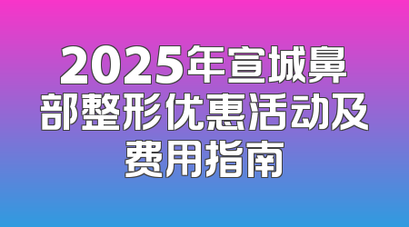 2025年宣城鼻部整形优惠活动及费用指南