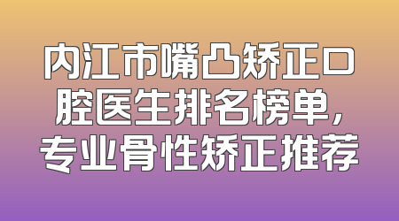 内江市嘴凸矫正口腔医生排名榜单，专业骨性矫正推荐