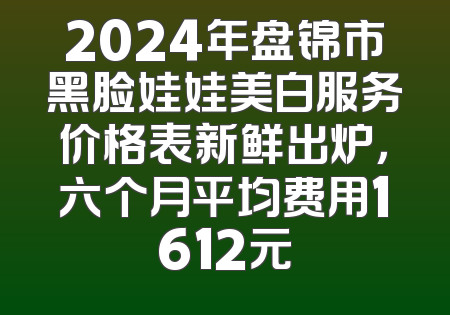 2024年盘锦市黑脸娃娃美白服务价格表新鲜出炉，六个月平均费用1612元