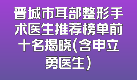 晋城市耳部整形手术医生推荐榜单前十名揭晓（含申立勇医生）