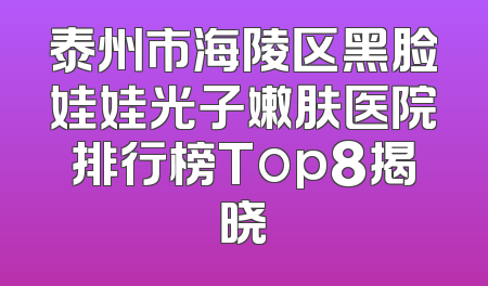泰州市海陵区黑脸娃娃光子嫩肤医院排行榜Top8揭晓