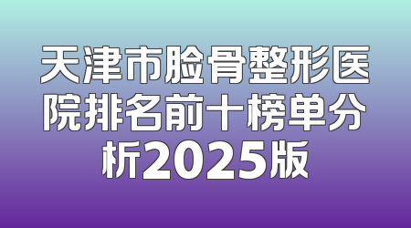 天津市脸骨整形医院排名前十榜单分析2025版