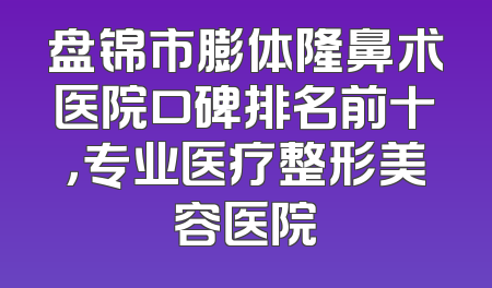 盘锦市膨体隆鼻术医院口碑排名前十，专业医疗整形美容医院