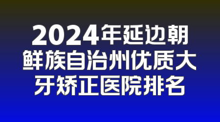 2024年延边朝鲜族自治州优质大牙矫正医院排名