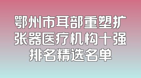 鄂州市耳部重塑扩张器医疗机构十强排名精选名单