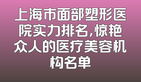 上海市面部塑形医院实力排名，惊艳众人的医疗美容机构名单