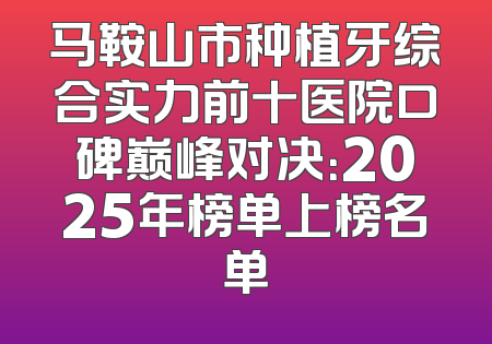 马鞍山市种植牙综合实力前十医院口碑巅峰对决：2025年榜单上榜名单