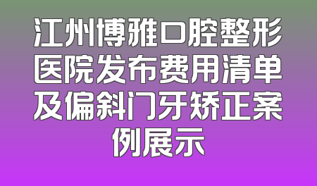 江州博雅口腔整形医院发布费用清单及偏斜门牙矫正案例展示