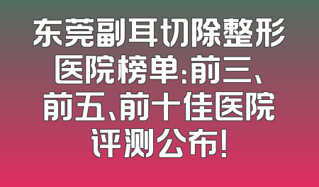 东莞副耳切除整形医院榜单：前三、前五、前十佳医院评测公布！