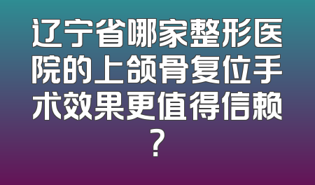 辽宁省哪家整形医院的上颌骨复位手术效果更值得信赖？