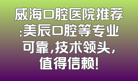 威海口腔医院推荐：美辰口腔等专业可靠，技术领头，值得信赖！