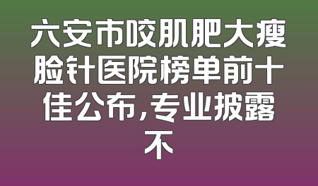 六安市咬肌肥大瘦脸针医院榜单前十佳公布，专业披露不
