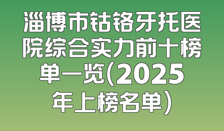 淄博市钴铬牙托医院综合实力前十榜单一览（2025年上榜名单）