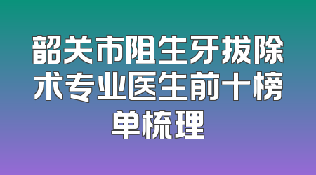 韶关市阻生牙拔除术专业医生前十榜单梳理