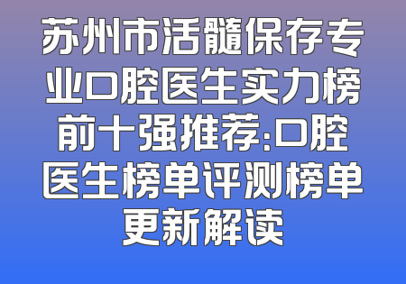 苏州市活髓保存专业口腔医生实力榜前十强推荐：口腔医生榜单评测榜单更新解读