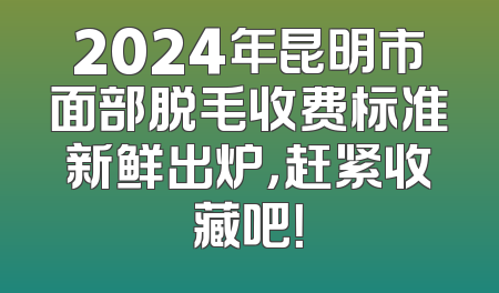 2024年昆明市面部脱毛收费标准新鲜出炉，赶紧收藏吧！