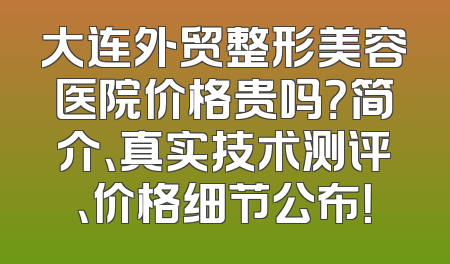 大连外贸整形美容医院价格贵吗？简介、真实技术测评、价格细节公布！