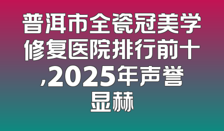 普洱市全瓷冠美学修复医院排行前十，2025年声誉显赫