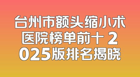 台州市额头缩小术医院榜单前十 2025版排名揭晓