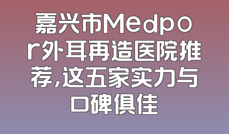 嘉兴市Medpor外耳再造医院推荐，这五家实力与口碑俱佳