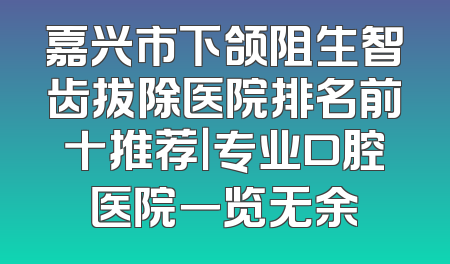 嘉兴市下颌阻生智齿拔除医院排名前十推荐｜专业口腔医院一览无余
