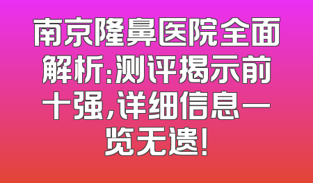 南京隆鼻医院全面解析：测评揭示前十强，详细信息一览无遗！