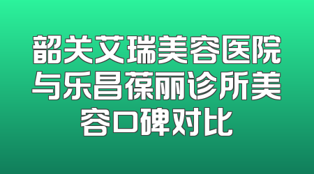 韶关艾瑞美容医院与乐昌葆丽诊所美容口碑对比