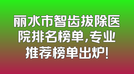 丽水市智齿拔除医院排名榜单，专业推荐榜单出炉！