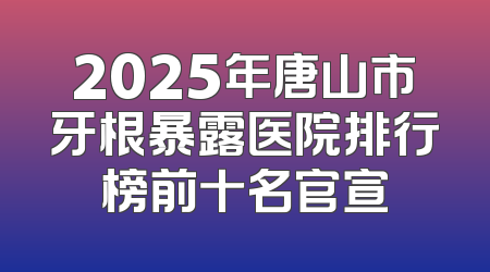 2025年唐山市牙根暴露医院排行榜前十名官宣
