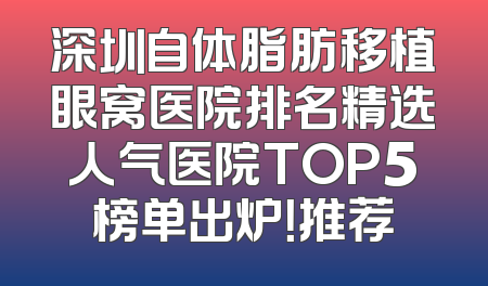 深圳自体脂肪移植眼窝医院排名精选人气医院TOP5榜单出炉！推荐