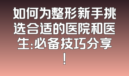 如何为整形新手挑选合适的医院和医生：必备技巧分享！