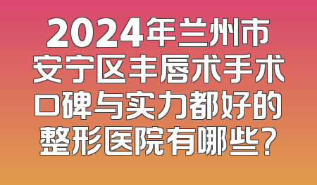 2024年兰州市安宁区丰唇术手术口碑与实力都好的整形医院有哪些？