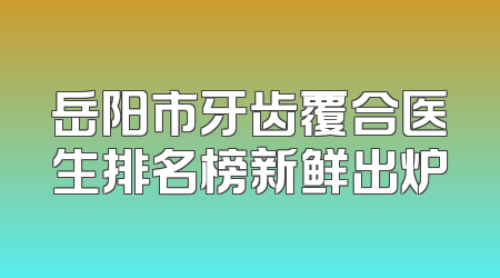 岳阳市牙齿覆合医生排名榜新鲜出炉