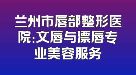 兰州市唇部整形医院：文唇与漂唇专业美容服务