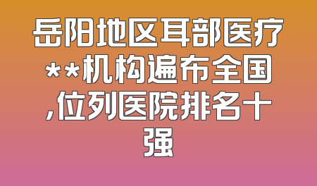 岳阳地区耳部医疗**机构遍布全国，位列医院排名十强
