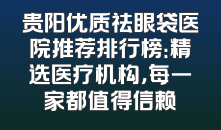 贵阳优质祛眼袋医院推荐排行榜：精选医疗机构，每一家都值得信赖