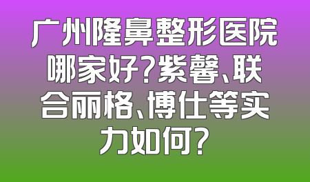 广州隆鼻整形医院哪家好？紫馨、联合丽格、博仕等实力如何？