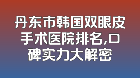 丹东市韩国双眼皮手术医院排名，口碑实力大解密