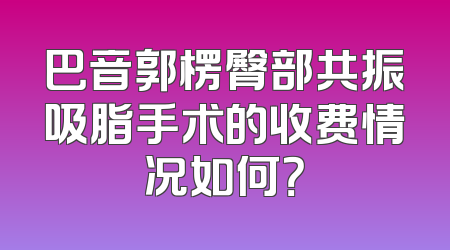 巴音郭楞臀部共振吸脂手术的收费情况如何？